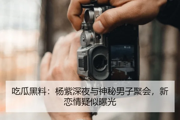 吃瓜黑料：杨紫深夜与神秘男子聚会，新恋情疑似曝光